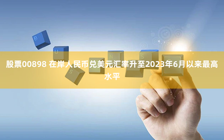 股票00898 在岸人民币兑美元汇率升至2023年6月以来最高水平