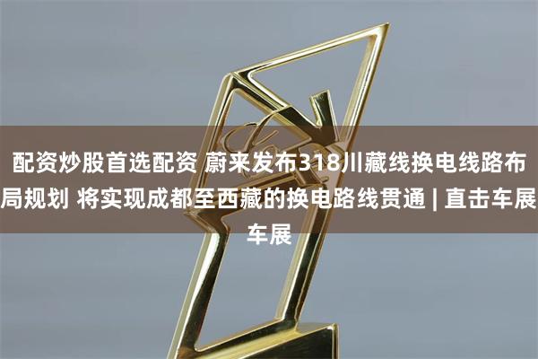 配资炒股首选配资 蔚来发布318川藏线换电线路布局规划 将实现成都至西藏的换电路线贯通 | 直击车展
