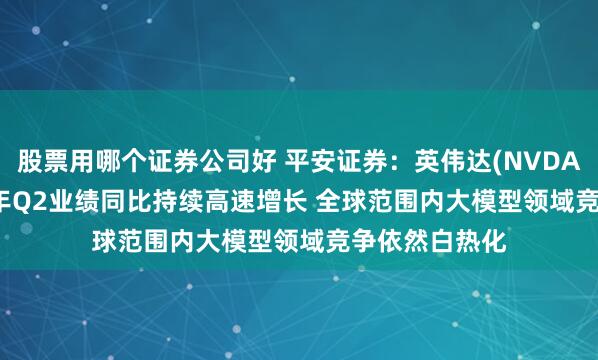 股票用哪个证券公司好 平安证券：英伟达(NVDA.US)2025财年Q2业绩同比持续高速增长 全球范围内大模型领域竞争依然白热化