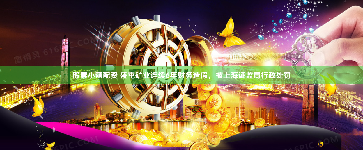 股票小额配资 盛屯矿业连续6年财务造假，被上海证监局行政处罚