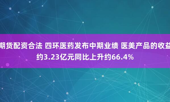 期货配资合法 四环医药发布中期业绩 医美产品的收益约3.23亿元同比上升约66.4%