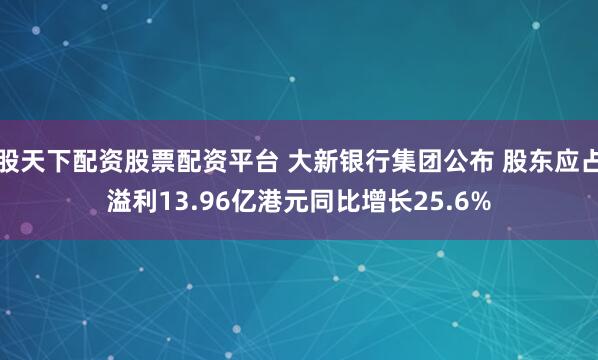 股天下配资股票配资平台 大新银行集团公布 股东应占溢利13.96亿港元同比增长25.6%