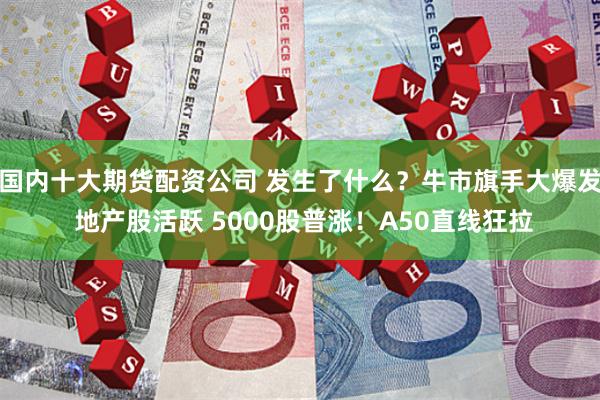 国内十大期货配资公司 发生了什么？牛市旗手大爆发 地产股活跃 5000股普涨！A50直线狂拉