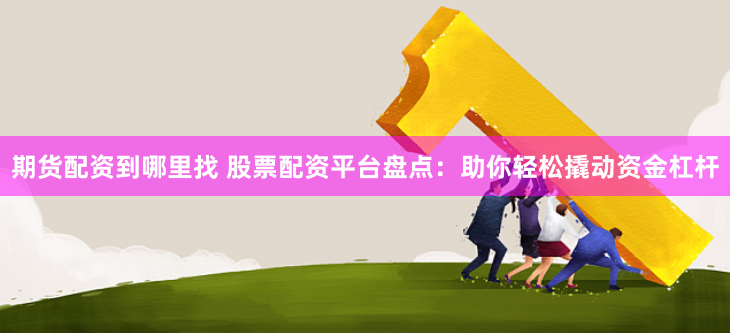 期货配资到哪里找 股票配资平台盘点：助你轻松撬动资金杠杆