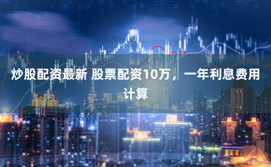 炒股配资最新 股票配资10万，一年利息费用计算