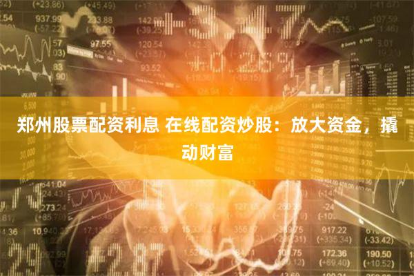 郑州股票配资利息 在线配资炒股：放大资金，撬动财富