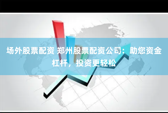 场外股票配资 郑州股票配资公司：助您资金杠杆，投资更轻松