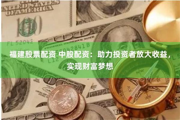 福建股票配资 中股配资：助力投资者放大收益，实现财富梦想