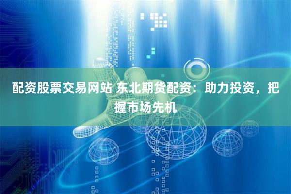 配资股票交易网站 东北期货配资：助力投资，把握市场先机