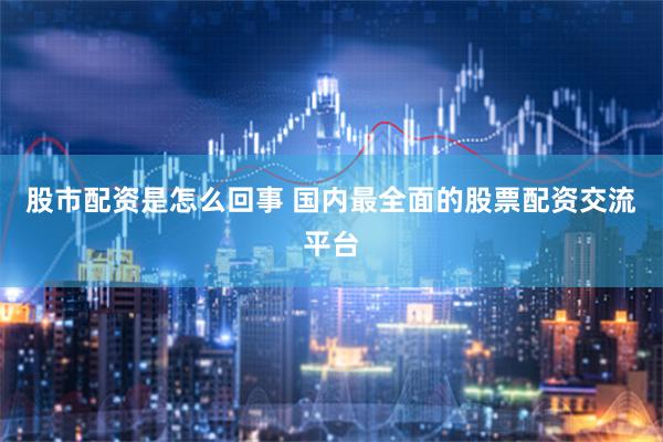 股市配资是怎么回事 国内最全面的股票配资交流平台