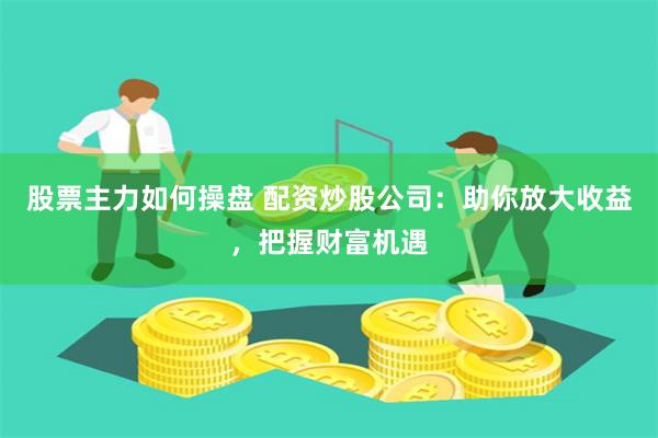 股票主力如何操盘 配资炒股公司：助你放大收益，把握财富机遇