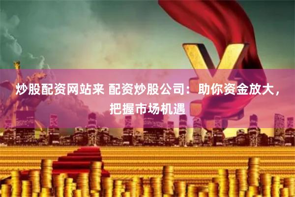 炒股配资网站来 配资炒股公司：助你资金放大，把握市场机遇