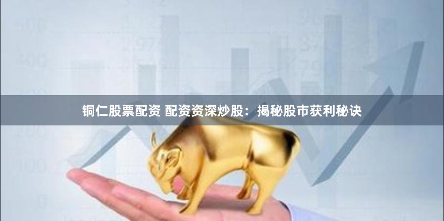铜仁股票配资 配资资深炒股：揭秘股市获利秘诀