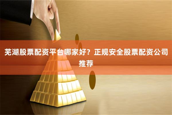 芜湖股票配资平台哪家好？正规安全股票配资公司推荐