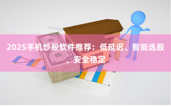 2025手机炒股软件推荐：低延迟、智能选股、安全稳定