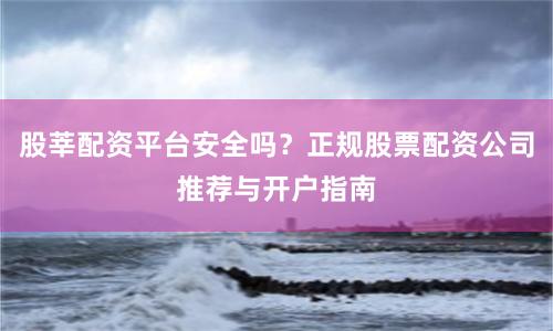 股莘配资平台安全吗？正规股票配资公司推荐与开户指南